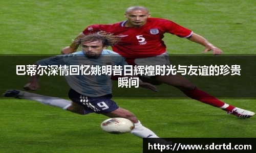 巴蒂尔深情回忆姚明昔日辉煌时光与友谊的珍贵瞬间