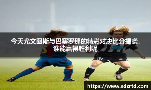 今天尤文图斯与巴塞罗那的精彩对决比分揭晓，谁能赢得胜利呢