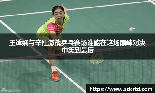 王适娴与辛杜激战乒乓赛场谁能在这场巅峰对决中笑到最后